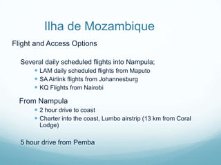 Ilha de MozambiqueFlight and Access OptionsSeveral daily scheduled flights into Nampula;LAM daily scheduled flights from MaputoSA Airlink flights from JohannesburgKQ Flights from NairobiFrom Nampula2 hour drive to coastCharter into the coast, Lumbo airstrip (13 km from Coral Lodge)5 hour drive from Pemba