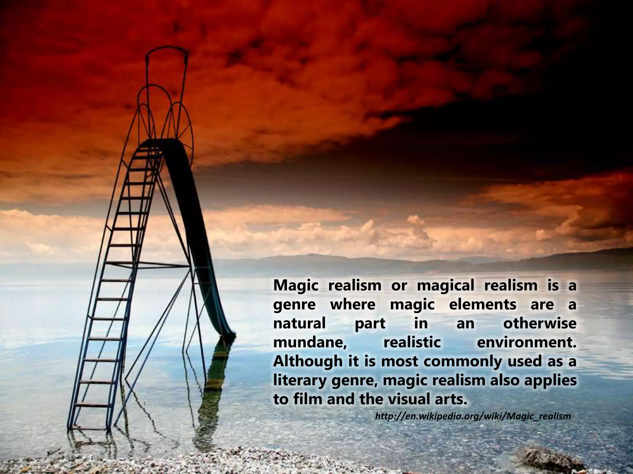 Magic realism or magical realism is a
genre where magic elements are a
natural part in an otherwise
mundane, realistic environment.
Although it is most commonly used as a
literary genre, magic realism also applies
to film and the visual arts.
http://en.wikipedia.org/wiki/Magic_realism
 