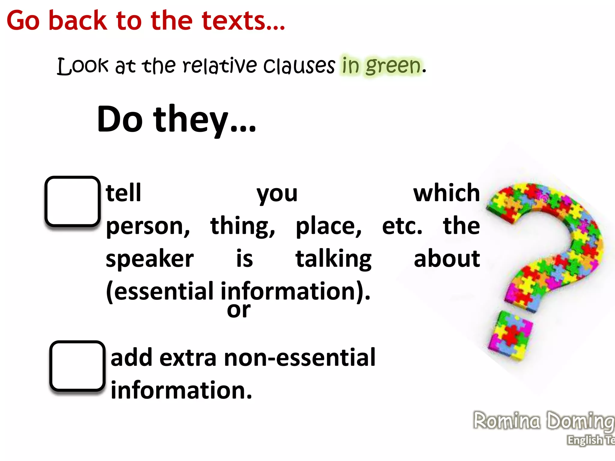 Go back to the texts…
Look at the relative clauses in green.
Do they…
tell you which
person, thing, place, etc. the
speaker is talking about
(essential information).
add extra non-essential
information.
or
Romina Domingo
English Te
 