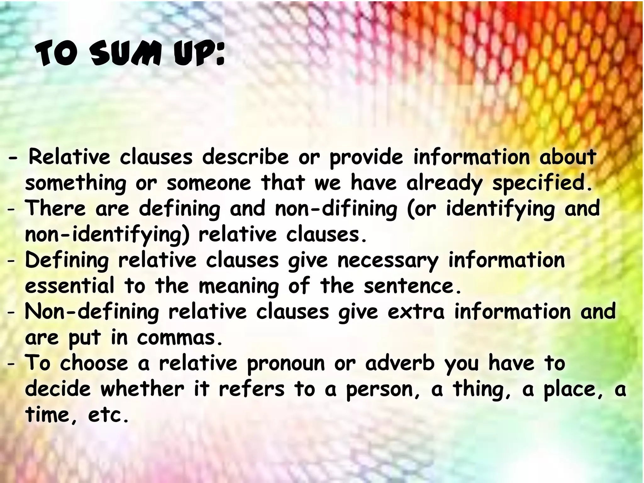 TO SUM UP:
- Relative clauses describe or provide information about
something or someone that we have already specified.
- There are defining and non-difining (or identifying and
non-identifying) relative clauses.
- Defining relative clauses give necessary information
essential to the meaning of the sentence.
- Non-defining relative clauses give extra information and
are put in commas.
- To choose a relative pronoun or adverb you have to
decide whether it refers to a person, a thing, a place, a
time, etc.
 