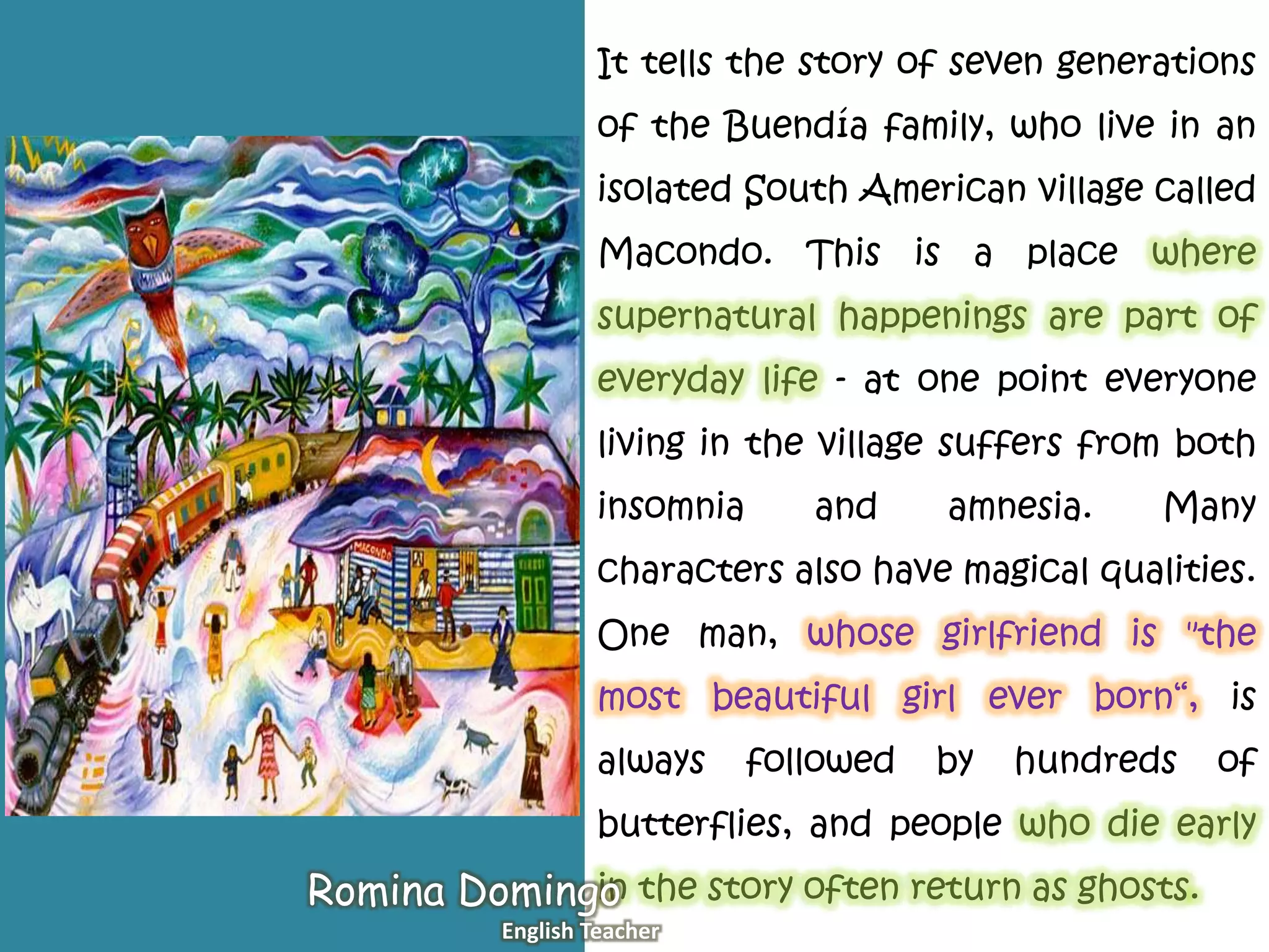 It tells the story of seven generations
of the Buendía family, who live in an
isolated South American village called
Macondo. This is a place where
supernatural happenings are part of
everyday life - at one point everyone
living in the village suffers from both
insomnia and amnesia. Many
characters also have magical qualities.
One man, whose girlfriend is "the
most beautiful girl ever born“, is
always followed by hundreds of
butterflies, and people who die early
in the story often return as ghosts.Romina Domingo
English Teacher
 