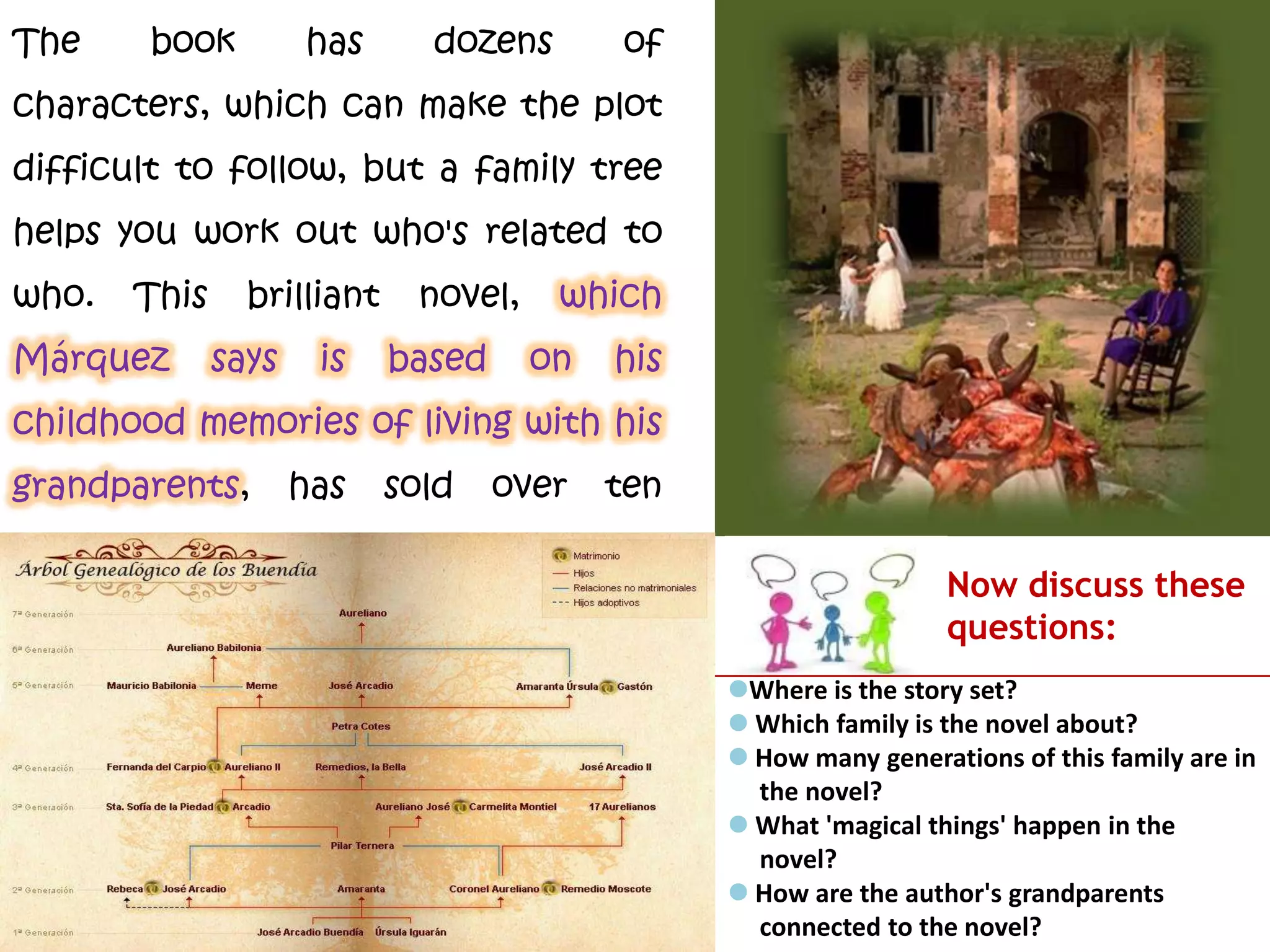 The book has dozens of
characters, which can make the plot
difficult to follow, but a family tree
helps you work out who's related to
who. This brilliant novel, which
Márquez says is based on his
childhood memories of living with his
grandparents, has sold over ten
million copies worldwide.
Now discuss these
questions:
Where is the story set?
 Which family is the novel about?
 How many generations of this family are in
the novel?
 What 'magical things' happen in the
novel?
 How are the author's grandparents
connected to the novel?
 