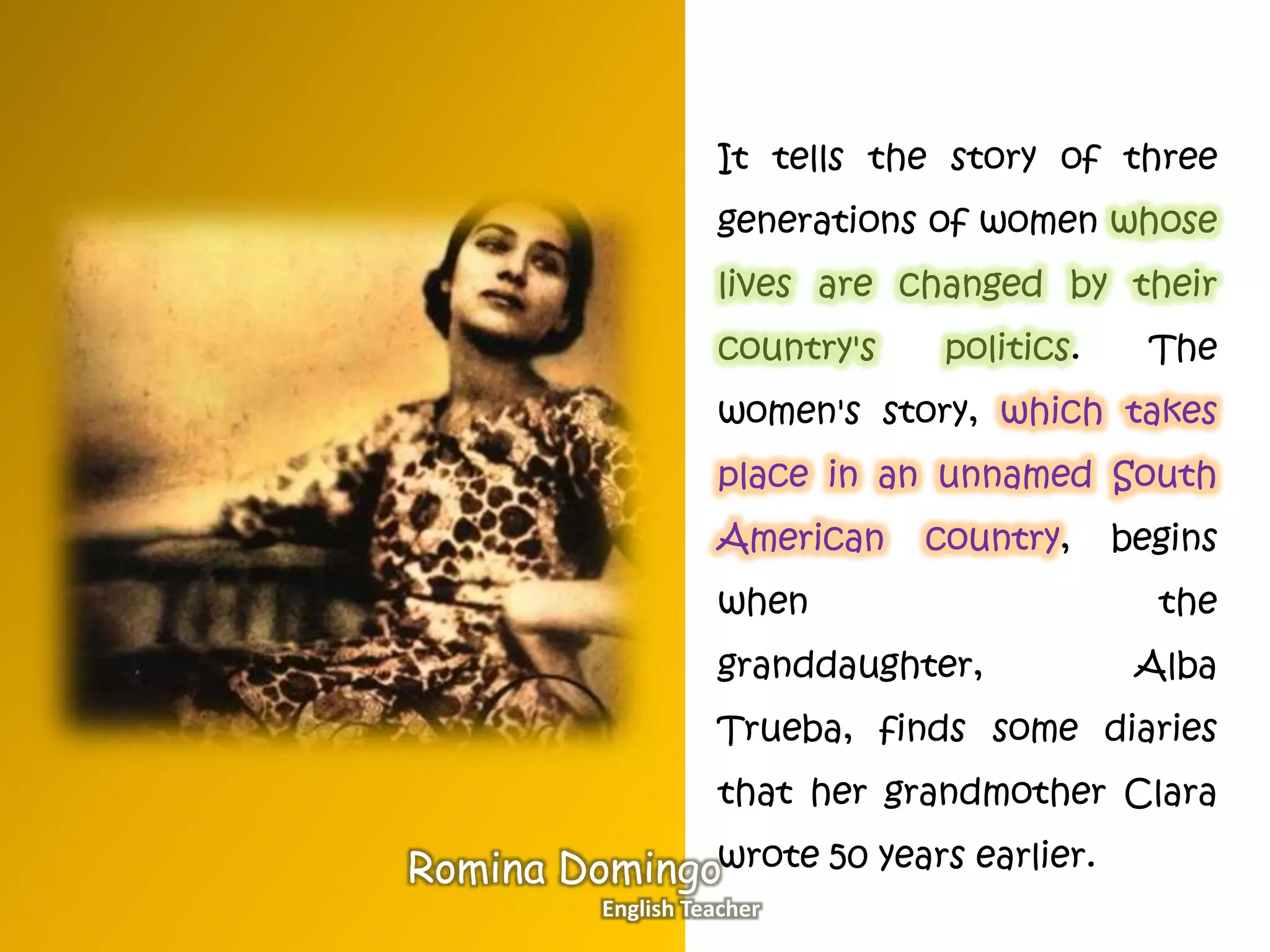 It tells the story of three
generations of women whose
lives are changed by their
country's politics. The
women's story, which takes
place in an unnamed South
American country, begins
when the
granddaughter, Alba
Trueba, finds some diaries
that her grandmother Clara
wrote 50 years earlier.Romina Domingo
English Teacher
 
