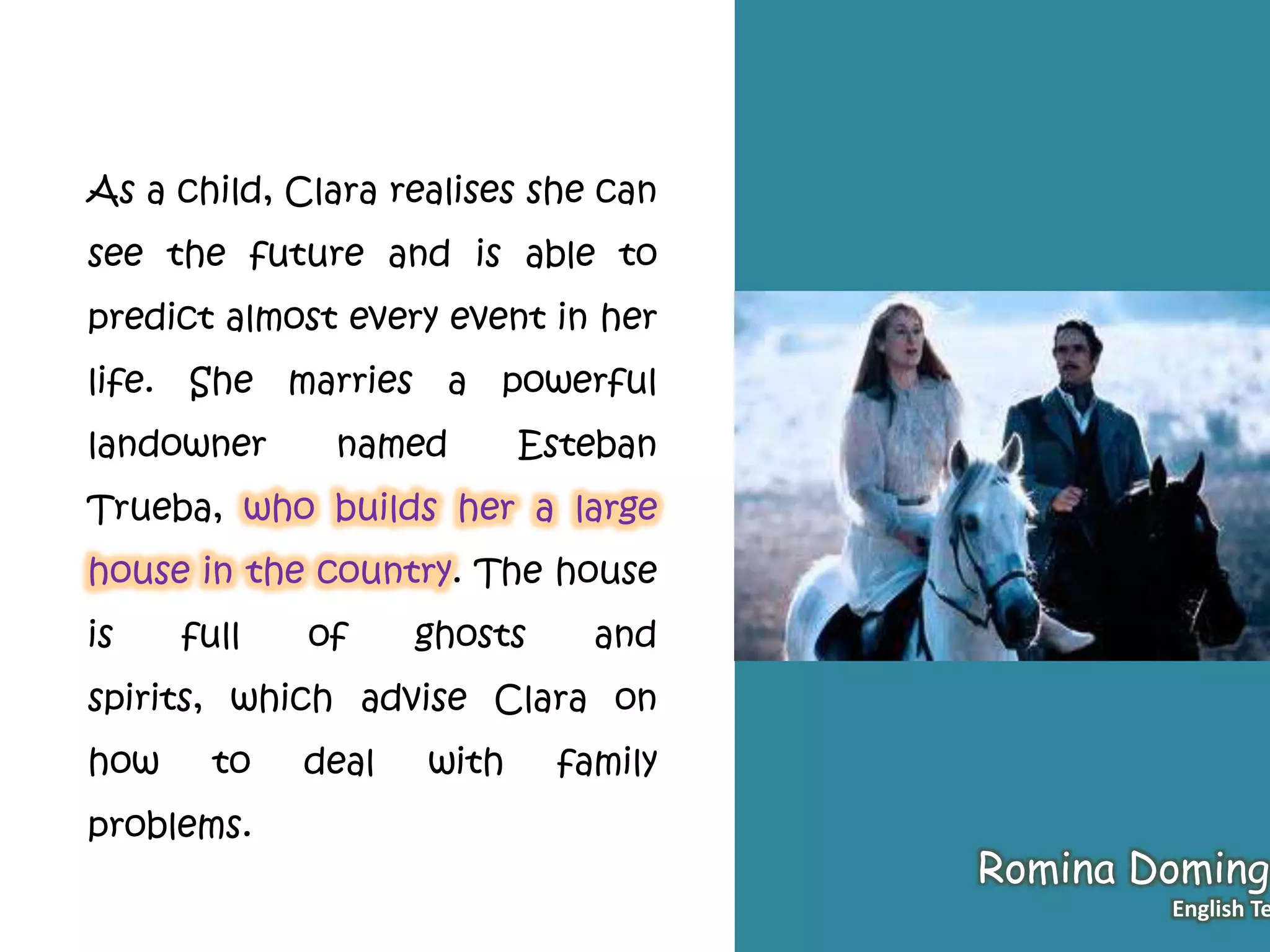 As a child, Clara realises she can
see the future and is able to
predict almost every event in her
life. She marries a powerful
landowner named Esteban
Trueba, who builds her a large
house in the country. The house
is full of ghosts and
spirits, which advise Clara on
how to deal with family
problems.
Romina Domingo
English Te
 