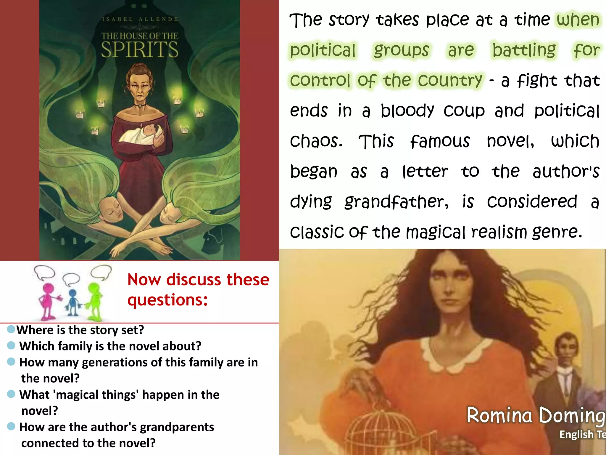 The story takes place at a time when
political groups are battling for
control of the country - a fight that
ends in a bloody coup and political
chaos. This famous novel, which
began as a letter to the author's
dying grandfather, is considered a
classic of the magical realism genre.
Now discuss these
questions:
Where is the story set?
 Which family is the novel about?
 How many generations of this family are in
the novel?
 What 'magical things' happen in the
novel?
 How are the author's grandparents
connected to the novel?
Romina Domingo
English Te
 