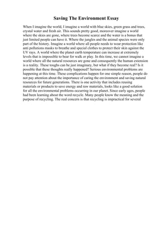 Saving The Environment Essay
When I imagine the world, I imagine a world with blue skies, green grass and trees,
crystal water and fresh air. This sounds pretty good, moreover imagine a world
where the skies are gone, where trees become scarce and the water is a bonus that
just limited people can have it. Where the jungles and the animal species were only
part of the history. Imagine a world where all people needs to wear protection like
anti pollutions masks to breathe and special clothes to protect their skin against the
UV rays. A world where the planet earth temperature can increase at extremely
levels that is impossible to bear for walk or play. In this time, we cannot imagine a
world where all the natural resources are gone and consequently the human extension
is a reality. These toughs can be just imaginary, but what if they become real? Is it
possible that these thoughts really happened? Serious environmental problems are
happening at this time. These complications happen for one simple reason, people do
not pay attention about the importance of caring the environment and saving natural
resources for future generations. There is one activity that includes reusing
materials or products to save energy and raw materials, looks like a good solution
for all the environmental problems occurring in our planet. Since early ages, people
had been learning about the word recycle. Many people know the meaning and the
purpose of recycling. The real concern is that recycling is impractical for several
 