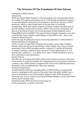 The Structure Of The Foundation Of Json Schema
Foundation of JSON Schema
Introduction
JSON (JavaScript Object Notation) is the most popular semi structured data format
for sending API requests and responses but it is still lacking a standardized schema
or meta data definition that allows the developers to specify the structure of JSON
documents. JSON is a data format based on the data types of JavaScript
Programming. JSON data models comprises of strings, numbers and other types of
data that database system treats as atomic. JSON is also used for storing data, and
that too in the format of choice for several document oriented databases such as
MongoDB[3] and CouchDB[5]. This paper has been formally arranged in a way that
it provides the reader complete understanding of what JSON is and ... Show more
content on Helpwriting.net ...
In the next step, the practical use case of increasing importance is demonstrated in
Schema definition for Wikidata [6].
All the six types of valid JSON document such as object, array, string. Numbers,
boolean values and null can be specified by a JSON schema. Here, the key point to
understand is that a JSON document satisfies a schema if it satisfies all keywords
of schema. Formally, a schema S and a document J can be represented as J|= S to
describe that J satisfies S. |= is to define all six types of JSON document as well as
their combinations and enumerations.
Formal Analysis
The efficiency of working with JSON schema and its expressive power is discussed
in this section. It is observed whether the computational cost of document conforms to
a schema. Later, JSON schema is compared with various well established theoretical
formalisms such as nondeterministic finite state automata.
Practical Considerations
To understand the efficiency and applicability of JSON Schema, an experimental
analysis is undergone in this section of the article where the author initially runs a
series of experiments to test self developed validators under JSON document of
increasing sizes. Later, a real use case named Wikidata Database is used where JSON
schema can be naturally used.
Experiment under JSON document of increasing size
For this experiment, a machine with 8 GB
 