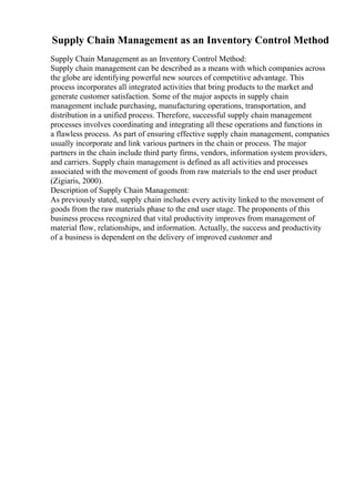 Supply Chain Management as an Inventory Control Method
Supply Chain Management as an Inventory Control Method:
Supply chain management can be described as a means with which companies across
the globe are identifying powerful new sources of competitive advantage. This
process incorporates all integrated activities that bring products to the market and
generate customer satisfaction. Some of the major aspects in supply chain
management include purchasing, manufacturing operations, transportation, and
distribution in a unified process. Therefore, successful supply chain management
processes involves coordinating and integrating all these operations and functions in
a flawless process. As part of ensuring effective supply chain management, companies
usually incorporate and link various partners in the chain or process. The major
partners in the chain include third party firms, vendors, information system providers,
and carriers. Supply chain management is defined as all activities and processes
associated with the movement of goods from raw materials to the end user product
(Zigiaris, 2000).
Description of Supply Chain Management:
As previously stated, supply chain includes every activity linked to the movement of
goods from the raw materials phase to the end user stage. The proponents of this
business process recognized that vital productivity improves from management of
material flow, relationships, and information. Actually, the success and productivity
of a business is dependent on the delivery of improved customer and
 