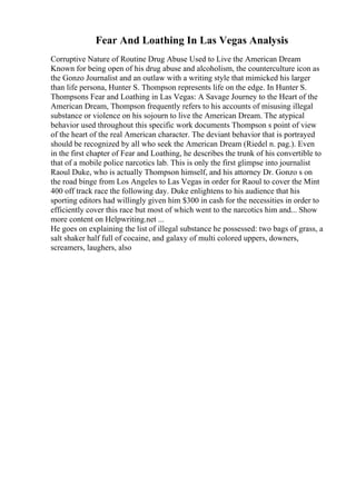 Fear And Loathing In Las Vegas Analysis
Corruptive Nature of Routine Drug Abuse Used to Live the American Dream
Known for being open of his drug abuse and alcoholism, the counterculture icon as
the Gonzo Journalist and an outlaw with a writing style that mimicked his larger
than life persona, Hunter S. Thompson represents life on the edge. In Hunter S.
Thompsons Fear and Loathing in Las Vegas: A Savage Journey to the Heart of the
American Dream, Thompson frequently refers to his accounts of misusing illegal
substance or violence on his sojourn to live the American Dream. The atypical
behavior used throughout this specific work documents Thompson s point of view
of the heart of the real American character. The deviant behavior that is portrayed
should be recognized by all who seek the American Dream (Riedel n. pag.). Even
in the first chapter of Fear and Loathing, he describes the trunk of his convertible to
that of a mobile police narcotics lab. This is only the first glimpse into journalist
Raoul Duke, who is actually Thompson himself, and his attorney Dr. Gonzo s on
the road binge from Los Angeles to Las Vegas in order for Raoul to cover the Mint
400 off track race the following day. Duke enlightens to his audience that his
sporting editors had willingly given him $300 in cash for the necessities in order to
efficiently cover this race but most of which went to the narcotics him and... Show
more content on Helpwriting.net ...
He goes on explaining the list of illegal substance he possessed: two bags of grass, a
salt shaker half full of cocaine, and galaxy of multi colored uppers, downers,
screamers, laughers, also
 