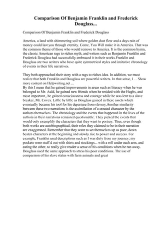 Comparison Of Benjamin Franklin and Frederick
Douglass...
Comparison Of Benjamin Franklin and Frederick Douglass
America, a land with shimmering soil where golden dust flew and a days rain of
money could last you through eternity. Come, You Will make it in America. That was
the common theme of those who would remove to America. It is the common hymn,
the classic American rags to riches myth, and writers such as Benjamin Franklin and
Frederick Douglass had successfully embraced it in their works.Franklin and
Douglass are two writers who have quite symmetrical styles and imitative chronology
of events in their life narratives.
They both approached their story with a rags to riches idea. In addition, we must
realize that both Franklin and Douglass are powerful writers. In that sense, I ... Show
more content on Helpwriting.net ...
By this I mean that he gained improvements in areas such as literacy when he was
belonged to Mr. Auld, he gained new friends when he resided with the Hughs, and
most important,, he gained consciousness and courage while he was lent to a slave
breaker, Mr. Covey. Little by little as Douglass gained in these assets which
eventually became his tool for his departure from slavery.Another similarity
between these two narrations is the assimilation of a created character by the
authors themselves. The chronology and the events that happened in the lives of the
authors in their narrations remained questionable. They picked the events that
would only exemplify the characters that they want to portray. Thus, even though
both works are autobiographical, their roles they claimed to be in their narration
are exaggerated. Remember that they want to set themselves up as poor, down
beaten characters at the beginning and slowly rise to power and success. For
example, Franklin used descriptions such as I was dirty from my journey; my
pockets were stuff d out with shirts and stockings... with a roll under each arm, and
eating the other, to really give reader a sense of his conditions when he ran away.
Douglass used the same approach to stress his poor conditions. The use of
comparison of his slave status with farm animals and great
 