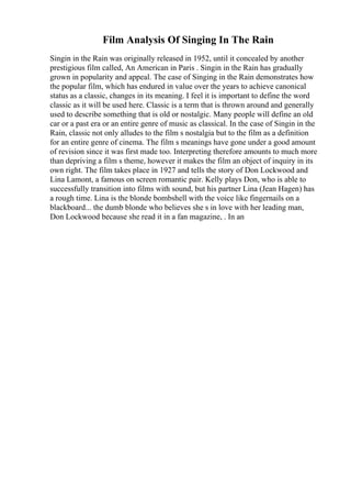 Film Analysis Of Singing In The Rain
Singin in the Rain was originally released in 1952, until it concealed by another
prestigious film called, An American in Paris . Singin in the Rain has gradually
grown in popularity and appeal. The case of Singing in the Rain demonstrates how
the popular film, which has endured in value over the years to achieve canonical
status as a classic, changes in its meaning. I feel it is important to define the word
classic as it will be used here. Classic is a term that is thrown around and generally
used to describe something that is old or nostalgic. Many people will define an old
car or a past era or an entire genre of music as classical. In the case of Singin in the
Rain, classic not only alludes to the film s nostalgia but to the film as a definition
for an entire genre of cinema. The film s meanings have gone under a good amount
of revision since it was first made too. Interpreting therefore amounts to much more
than depriving a film s theme, however it makes the film an object of inquiry in its
own right. The film takes place in 1927 and tells the story of Don Lockwood and
Lina Lamont, a famous on screen romantic pair. Kelly plays Don, who is able to
successfully transition into films with sound, but his partner Lina (Jean Hagen) has
a rough time. Lina is the blonde bombshell with the voice like fingernails on a
blackboard... the dumb blonde who believes she s in love with her leading man,
Don Lockwood because she read it in a fan magazine, . In an
 