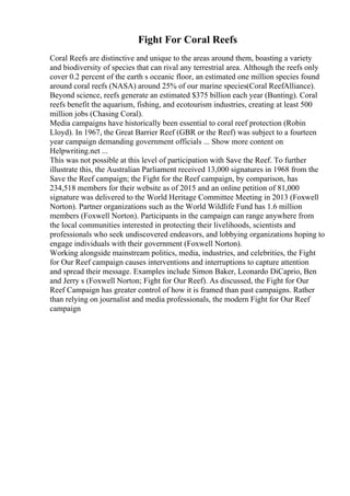 Fight For Coral Reefs
Coral Reefs are distinctive and unique to the areas around them, boasting a variety
and biodiversity of species that can rival any terrestrial area. Although the reefs only
cover 0.2 percent of the earth s oceanic floor, an estimated one million species found
around coral reefs (NASA) around 25% of our marine species(Coral ReefAlliance).
Beyond science, reefs generate an estimated $375 billion each year (Bunting). Coral
reefs benefit the aquarium, fishing, and ecotourism industries, creating at least 500
million jobs (Chasing Coral).
Media campaigns have historically been essential to coral reef protection (Robin
Lloyd). In 1967, the Great Barrier Reef (GBR or the Reef) was subject to a fourteen
year campaign demanding government officials ... Show more content on
Helpwriting.net ...
This was not possible at this level of participation with Save the Reef. To further
illustrate this, the Australian Parliament received 13,000 signatures in 1968 from the
Save the Reef campaign; the Fight for the Reef campaign, by comparison, has
234,518 members for their website as of 2015 and an online petition of 81,000
signature was delivered to the World Heritage Committee Meeting in 2013 (Foxwell
Norton). Partner organizations such as the World Wildlife Fund has 1.6 million
members (Foxwell Norton). Participants in the campaign can range anywhere from
the local communities interested in protecting their livelihoods, scientists and
professionals who seek undiscovered endeavors, and lobbying organizations hoping to
engage individuals with their government (Foxwell Norton).
Working alongside mainstream politics, media, industries, and celebrities, the Fight
for Our Reef campaign causes interventions and interruptions to capture attention
and spread their message. Examples include Simon Baker, Leonardo DiCaprio, Ben
and Jerry s (Foxwell Norton; Fight for Our Reef). As discussed, the Fight for Our
Reef Campaign has greater control of how it is framed than past campaigns. Rather
than relying on journalist and media professionals, the modern Fight for Our Reef
campaign
 