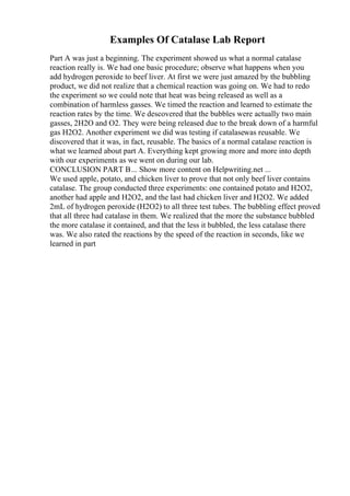 Examples Of Catalase Lab Report
Part A was just a beginning. The experiment showed us what a normal catalase
reaction really is. We had one basic procedure; observe what happens when you
add hydrogen peroxide to beef liver. At first we were just amazed by the bubbling
product, we did not realize that a chemical reaction was going on. We had to redo
the experiment so we could note that heat was being released as well as a
combination of harmless gasses. We timed the reaction and learned to estimate the
reaction rates by the time. We descovered that the bubbles were actually two main
gasses, 2H2O and O2. They were being released due to the break down of a harmful
gas H2O2. Another experiment we did was testing if catalasewas reusable. We
discovered that it was, in fact, reusable. The basics of a normal catalase reaction is
what we learned about part A. Everything kept growing more and more into depth
with our experiments as we went on during our lab.
CONCLUSION PART B... Show more content on Helpwriting.net ...
We used apple, potato, and chicken liver to prove that not only beef liver contains
catalase. The group conducted three experiments: one contained potato and H2O2,
another had apple and H2O2, and the last had chicken liver and H2O2. We added
2mL of hydrogen peroxide (H2O2) to all three test tubes. The bubbling effect proved
that all three had catalase in them. We realized that the more the substance bubbled
the more catalase it contained, and that the less it bubbled, the less catalase there
was. We also rated the reactions by the speed of the reaction in seconds, like we
learned in part
 