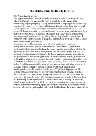 The Relationship Of Duddy Kravitz
The Apprenticeship of Life
The Apprenticeship of Duddy Kravitz by Mordecai Richler is the story of a boy
who goes through life, learning the ways in which the world works while
endeavoring to gain prosperity. Duddy s resoluteness to be prosperous is at the very
core fuelled by the over reverence of his brother Lennie by his father and his uncle.
Duddy spends his life endeavoring to enhance the relationships in his life, but
eventually hurts them as he cerebrates that at the terminus, mazuma is the only thing
that will buy him bliss. The ultimate edification that Duddy has an arduous time
learning throughout the novel is genuinely discovering who he is as a person. He
endeavors to be sundry variants of people as he transitions from a poor boy ... Show
more content on Helpwriting.net ...
Duddy is a crooked businessman since all of his deals involve ruthless
manipulation, relentless pursuit and corruptness. When Duddy s grandfather
implemented this vision into his head, he learns valuable lessons about life that he
never in a million years would have guessed that it would of turned him into the
arrogant, conniving person he became. He learns a couple amazing lessons from
his grandfather. A very defining moment for Duddy is when Simcha goes and sits
in the vehicle after he shows simcha the land. Simcha is embarrassed that his words
created the monster of Duddy s morals and Duddy truly comes into realization that
he has failed his apprenticeship when his greatest and most looked up to teacher is
ashamed of him. Instead of earning the land, Duddy took advantage of a
handicapped, vulnerable and emotionally weak Virgil, he sold people terrible
looking films, and scammed his way through other business ventures. Simcha is
the one person that Duddy wants to to please at all costs and with the loss of his
own respec he loses the test of life. Respect is a huge lesson, as he did notsee ahead
of time that by instilling the idea of A man without land is nobody, (Richler 108)
Duddy would continue living life by trying to accumulate more money and not by
respect. Rather than becoming a popular, loved and respected businessman, Duddy
becomes a lonesome, and crooked individual. Duddy choses the wrong path in life to
 