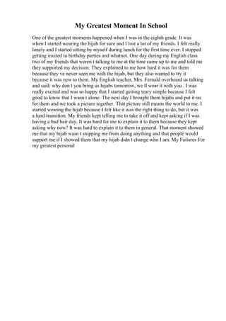 My Greatest Moment In School
One of the greatest moments happened when I was in the eighth grade. It was
when I started wearing the hijab for sure and I lost a lot of my friends. I felt really
lonely and I started sitting by myself during lunch for the first time ever. I stopped
getting invited to birthday parties and whatnot. One day during my English class
two of my friends that weren t talking to me at the time came up to me and told me
they supported my decision. They explained to me how hard it was for them
because they ve never seen me with the hijab, but they also wanted to try it
because it was new to them. My English teacher, Mrs. Fernald overheard us talking
and said: why don t you bring us hijabs tomorrow, we ll wear it with you . I was
really excited and was so happy that I started getting teary simple because I felt
good to know that I wasn t alone. The next day I brought them hijabs and put it on
for them and we took a picture together. That picture still means the world to me. I
started wearing the hijab because I felt like it was the right thing to do, but it was
a hard transition. My friends kept telling me to take it off and kept asking if I was
having a bad hair day. It was hard for me to explain it to them because they kept
asking why now? It was hard to explain it to them in general. That moment showed
me that my hijab wasn t stopping me from doing anything and that people would
support me if I showed them that my hijab didn t change who I am. My Failures For
my greatest personal
 