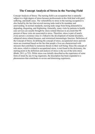 The Concept Analysis of Stress in the Nursing Field
Concept Analysis of Stress: The nursing field is an occupation that is naturally
subject to a high degree of stress because professionals in this field deal with grief,
suffering, and death cases. The vulnerability to stress in the nursing occupation is
also fueled by the fact that several nursing tasks tend to be mundane and
unrewarding. In normal standards, nursing tasks range from being distasteful to
degrading, disgusting, and frightening. Generally, many visits by patients to health
care services are usually brought by stress related illnesses to an extent that 90
percent of these visits are associated to stress. Therefore, stress is part of nearly
every person s existence since it s linked to the development of mental disorders,
enhanced stress related diseases, and minimized immunologic function. Definition of
the Concept of Stress: In defining the concept of stress, occupational stress and role
stress are examined based on the fact that people s lives are characterized with
stressors that contribute to numerous threats to their well being. Since the concept of
role stress, which is related to occupational stress, is not found in the dictionary, the
starting point in the definition and analysis of stress is the use of the term stress
(Riahi, 2011, p.722). While stress was initially described as the experience of some
form of strain by any living organisms, the description has been expanded to a
phenomenon that contributes to severe and distressing experience,
 