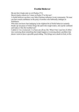 Fretful Believer
Do not fret it leads only to evil Psalms 37:8.
David clearly exhorts us 3 times in Psalm 37 to fret not !
A fretful believer can have very little Christian influence in any community. No man
can have much confidence in the piety of another who habitually indulges in
fretfulness.
Who does not know that indulging in the slightest bit of fretful behavior instantly
breaks up our peace of mind, brings the spirit into rough waters, stirs up the sediment
and makes it like the troubled sea?
I admit it. I m a worrywart. I ve been one all my life. When I fret, I put lots of effort
into worrying about something that might happen or worrying about a problem that
doesn t seem to have a possible good ending. This brings out a doubt in God, in His
 