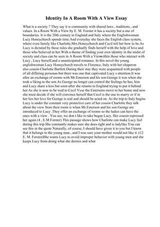 Identity In A Room With A View Essay
What is a society ? They say it is community with shared laws , traditions , and
values. In a Room With a View by E. M. Forster it has a society but a one of
boundaries. It is the 20th century in England and Italy where the Englishwoman
Lucy Honeychurch spends time.And everyday she faces the English class system,
where even family like Charlotte,Mrs.Honeychurch and Cecil tell her how to be.As
Lucy is dictated by these rules she gradually finds herself with the help of love and
those who believed in her.With a theme of finding your own identity in the midst of
society and class can be seen in A Room With a View
within those who interact with
Lucy , Lucy herself,and a unanticipated romance. In this novel the young
englishwoman Lucy Honeychurch travels to Florence, Italy with her chaperon
also cousin Charlotte Bartlett.During their stay they were acquainted with people
of all differing personas but there was one that captivated Lucy s attention.It was
after an exchange of rooms with Mr.Emerson and his son George it was when she
took a liking to the son.As George no longer can control the feelings he has, him
and Lucy share a kiss but soon after she returns to England trying to put it behind
her.As she is now to be wed to Cecil Vyse the Emersons move to her home and now
she must decide if she will convince herself that Cecil is the one to marry or if in
her lies her love for George is real and should be acted on. As the trip to Italy begins
Lucy is under the constant very protective care of her cousin Charlotte they talk
about the view from their room is when Mr.Emerson and his son George are
introduced to Lucy .They offer an exchange of rooms so the ladies can have the
ones with a view . You see, we don t like to take began Lucy. Her cousin repressed
her again (4 , E.M.Forster) This passage shows how Charlotte can make Lucy feel
during this trip.She constantly makes sure she does right and is ladylike.You can
see this in the quote Naturally, of course, I should have given it to you but I know
that it belongs to the young man , and I was sure your mother would not like it .(12
E. M. Forster)She wants Lucy to avoid improper behavior with young men and she
keeps Lucy from doing what she desires and what
 
