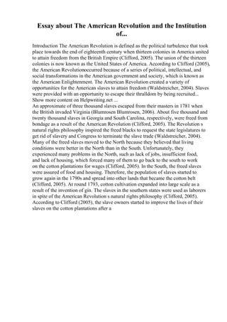 Essay about The American Revolution and the Institution
of...
Introduction The American Revolution is defined as the political turbulence that took
place towards the end of eighteenth century when thirteen colonies in America united
to attain freedom from the British Empire (Clifford, 2005). The union of the thirteen
colonies is now known as the United States of America. According to Clifford (2005),
the American Revolutionoccurred because of a series of political, intellectual, and
social transformations in the American government and society, which is known as
the American Enlightenment. The American Revolution created a variety of
opportunities for the American slaves to attain freedom (Waldstreicher, 2004). Slaves
were provided with an opportunity to escape their thralldom by being recruited...
Show more content on Helpwriting.net ...
An approximate of three thousand slaves escaped from their masters in 1781 when
the British invaded Virginia (Blumrosen Blumrosen, 2006). About five thousand and
twenty thousand slaves in Georgia and South Carolina, respectively, were freed from
bondage as a result of the American Revolution (Clifford, 2005). The Revolution s
natural rights philosophy inspired the freed blacks to request the state legislatures to
get rid of slavery and Congress to terminate the slave trade (Waldstreicher, 2004).
Many of the freed slaves moved to the North because they believed that living
conditions were better in the North than in the South. Unfortunately, they
experienced many problems in the North, such as lack of jobs, insufficient food,
and lack of housing, which forced many of them to go back to the south to work
on the cotton plantations for wages (Clifford, 2005). In the South, the freed slaves
were assured of food and housing. Therefore, the population of slaves started to
grow again in the 1790s and spread into other lands that became the cotton belt
(Clifford, 2005). At round 1793, cotton cultivation expanded into large scale as a
result of the invention of gin. The slaves in the southern states were used as laborers
in spite of the American Revolution s natural rights philosophy (Clifford, 2005).
According to Clifford (2005), the slave owners started to improve the lives of their
slaves on the cotton plantations after a
 