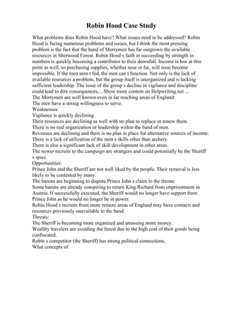 Robin Hood Case Study
What problems does Robin Hood have? What issues need to be addressed? Robin
Hood is facing numerous problems and issues, but I think the most pressing
problem is the fact that the band of Merrymen has far outgrown the available
resources in Sherwood Forest. Robin Hood s faith in succeeding by strength in
numbers is quickly becoming a contributor to their downfall. Income is low at this
point as well, so purchasing supplies, whether near or far, will soon become
impossible. If the men aren t fed, the men can t function. Not only is the lack of
available resources a problem, but the group itself is unorganized and is lacking
sufficient leadership. The issue of the group s decline in vigilance and discipline
could lead to dire consequences,... Show more content on Helpwriting.net ...
The Merrymen are well known even in far reaching areas of England.
The men have a strong willingness to serve.
Weaknesses:
Vigilance is quickly declining.
Their resources are declining as well with no plan to replace or renew them.
There is no real organization or leadership within the band of men.
Revenues are declining and there is no plan in place for alternative sources of income.
There is a lack of utilization of the men s skills other than archery.
There is also a significant lack of skill development in other areas.
The newer recruits to the campaign are strangers and could potentially be the Sheriff
s spies.
Opportunities:
Prince John and the Sheriff are not well liked by the people. Their removal is less
likely to be contested by many.
The barons are beginning to dispute Prince John s claim to the throne.
Some barons are already conspiring to return King Richard from imprisonment in
Austria. If successfully executed, the Sheriff would no longer have support from
Prince John as he would no longer be in power.
Robin Hood s recruits from more remote areas of England may have contacts and
resources previously unavailable to the band.
Threats:
The Sheriff is becoming more organized and amassing more money.
Wealthy travelers are avoiding the forest due to the high cost of their goods being
confiscated.
Robin s competitor (the Sheriff) has strong political connections.
What concepts of
 