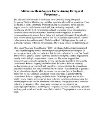 Minimum Mean Square Error Among Ortogonal
Frequancy...
The one with the Minimum Mean Square Error (MMSE) among Ortogonal
Frequancy Division Multiplexing candidate signals is selected for transmission. From
the results, it can be seen that a proposed scheme based iterative partial transmit
sequence can be easily implemented with low combining complexity, still
maintaining a better BER performance and peak to average power ratio reduction,
compared to the conventional partial transmit sequence approach. In mobile
communication environment due to fading and multipath, the received signal suffers
from random phase fluctuations. This in turn makes coherent demodulation schemes
rather unattractive and impractical. Malode and Patil (2010) proposed the peak to
average power ratio reduction performance... Show more content on Helpwriting.net
...
Chin Liang Wang and Yuan Ouyang ( 2005) introduce a Selected mapping method
.The Selected mapping method approach provides good performance for peak to
average power ratio reduction reduction, but it requires a bank of Inverse Fast Fourier
Transforms to generate a set of candidate transmission signals, and this requirement
usually results in high computational complexity. The author suggests low
complexity conversions to replace the Inverse Fast Fourier Transform blocks in the
conventional Selected mapping method method. Two novel Selected mapping
method schemes were proposed with much lower complexity than the conventional
one; the first method uses only one Inverse Fast Fourier Transform block to generate
the set of candidate signals, while the second one uses two Inverse Fast Fourier
Transform blocks. Computer simulation results show that, as compared to the
conventional Selected mapping method scheme, the first proposed approach has
slightly worse peak to average power ratio reduction reduction performance and the
second proposed one reaches almost the same peak to average power ratio reduction
reduction performance. Chin Liang wang continues his investigation by
oversampling two times of the Ortogonal Frequancy Division Multiplexing signals by
applying peak search and partial interpolation method. The proposed scheme with two
times
 