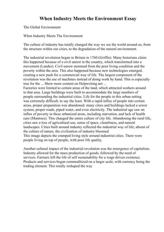 When Industry Meets the Environment Essay
The Global Environment
When Industry Meets The Environment
The culture of industry has totally changed the way we see the world around us; from
the structure within our cities, to the degradation of the natural environment.
The industrial revolution began in Britain in 1760 (Griffin). Many historians claim
this happened because of a civil unrest in the country, which transformed into a
movement (Landes). Civil unrest stemmed from the poor living condition and the
poverty within the area. This also happened because new technologies emerged,
creating a new push for a commercial way of life. The largest component of the
revolution was the use of machines instead of doing work by hand. This is especially
true for the ... Show more content on Helpwriting.net ...
Factories were limited to certain areas of the land, which attracted workers around
to that area. Large buildings were built to accommodate the large numbers of
people surrounding the industrial cities. Life for the people in this urban setting
was extremely difficult, to say the least. With a rapid influx of people into certain
areas, proper preparation was abandoned: many cities and buildings lacked a sewer
system, proper roads, piped water, and even electricity. The industrial age saw an
influx of poverty in these urbanized areas, including starvation, and lack of health
care (Mantoux). This changed the entire culture of city life. Abandoning the rural life,
cities saw a loss of agricultural use, sense of space, cleanliness, and natural
landscapes. Cities built around industry reflected the industrial way of life; absent of
the culture of nature, the civilization of industry bloomed.
This image depicts the cramped living style around industrial cities. There were
people living on top of people, with poor life quality.
Another cultural impact of the industrial revolution was the emergence of capitalism.
Industry allowed for the mass production of goods, followed by the need of
services. Farmers left the life of self sustainability for a wage driven existence.
Products and services began commoditized on a larger scale, with currency being the
trading element. This totally reshaped the way
 