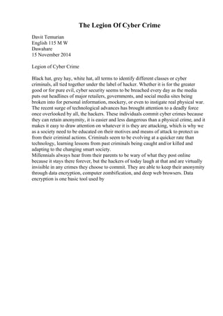 The Legion Of Cyber Crime
Davit Temurian
English 115 M W
Dawahare
15 November 2014
Legion of Cyber Crime
Black hat, grey hay, white hat, all terms to identify different classes or cyber
criminals, all tied together under the label of hacker. Whether it is for the greater
good or for pure evil, cyber security seems to be breached every day as the media
puts out headlines of major retailers, governments, and social media sites being
broken into for personal information, mockery, or even to instigate real physical war.
The recent surge of technological advances has brought attention to a deadly force
once overlooked by all, the hackers. These individuals commit cyber crimes because
they can retain anonymity, it is easier and less dangerous than a physical crime, and it
makes it easy to draw attention on whatever it is they are attacking, which is why we
as a society need to be educated on their motives and means of attack to protect us
from their criminal actions. Criminals seem to be evolving at a quicker rate than
technology, learning lessons from past criminals being caught and/or killed and
adapting to the changing smart society.
Millennials always hear from their parents to be wary of what they post online
because it stays there forever, but the hackers of today laugh at that and are virtually
invisible in any crimes they choose to commit. They are able to keep their anonymity
through data encryption, computer zombification, and deep web browsers. Data
encryption is one basic tool used by
 