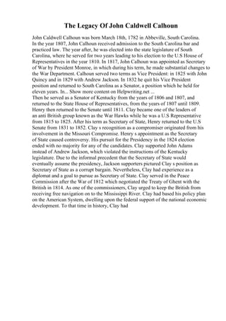 The Legacy Of John Caldwell Calhoun
John Caldwell Calhoun was born March 18th, 1782 in Abbeville, South Carolina.
In the year 1807, John Calhoun received admission to the South Carolina bar and
practiced law. The year after, he was elected into the state legislature of South
Carolina, where he served for two years leading to his election to the U.S House of
Representatives in the year 1810. In 1817, John Calhoun was appointed as Secretary
of War by President Monroe, in which during his term, he made substantial changes to
the War Department. Calhoun served two terms as Vice President: in 1825 with John
Quincy and in 1829 with Andrew Jackson. In 1832 he quit his Vice President
position and returned to South Carolina as a Senator, a position which he held for
eleven years. In... Show more content on Helpwriting.net ...
Then he served as a Senator of Kentucky from the years of 1806 and 1807, and
returned to the State House of Representatives, from the years of 1807 until 1809.
Henry then returned to the Senate until 1811. Clay became one of the leaders of
an anti British group known as the War Hawks while he was a U.S Representative
from 1815 to 1825. After his term as Secretary of State, Henry returned to the U.S
Senate from 1831 to 1852. Clay s recognition as a compromiser originated from his
involvement in the Missouri Compromise. Henry s appointment as the Secretary
of State caused controversy. His pursuit for the Presidency in the 1824 election
ended with no majority for any of the candidates. Clay supported John Adams
instead of Andrew Jackson, which violated the instructions of the Kentucky
legislature. Due to the informal precedent that the Secretary of State would
eventually assume the presidency, Jackson supporters pictured Clay s position as
Secretary of State as a corrupt bargain. Nevertheless, Clay had experience as a
diplomat and a goal to pursue as Secretary of State. Clay served in the Peace
Commission after the War of 1812 which negotiated the Treaty of Ghent with the
British in 1814. As one of the commissioners, Clay urged to keep the British from
receiving free navigation on to the Mississippi River. Clay had based his policy plan
on the American System, dwelling upon the federal support of the national economic
development. To that time in history, Clay had
 