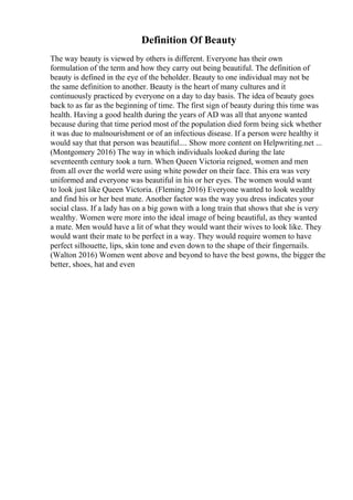 Definition Of Beauty
The way beauty is viewed by others is different. Everyone has their own
formulation of the term and how they carry out being beautiful. The definition of
beauty is defined in the eye of the beholder. Beauty to one individual may not be
the same definition to another. Beauty is the heart of many cultures and it
continuously practiced by everyone on a day to day basis. The idea of beauty goes
back to as far as the beginning of time. The first sign of beauty during this time was
health. Having a good health during the years of AD was all that anyone wanted
because during that time period most of the population died form being sick whether
it was due to malnourishment or of an infectious disease. If a person were healthy it
would say that that person was beautiful.... Show more content on Helpwriting.net ...
(Montgomery 2016) The way in which individuals looked during the late
seventeenth century took a turn. When Queen Victoria reigned, women and men
from all over the world were using white powder on their face. This era was very
uniformed and everyone was beautiful in his or her eyes. The women would want
to look just like Queen Victoria. (Fleming 2016) Everyone wanted to look wealthy
and find his or her best mate. Another factor was the way you dress indicates your
social class. If a lady has on a big gown with a long train that shows that she is very
wealthy. Women were more into the ideal image of being beautiful, as they wanted
a mate. Men would have a lit of what they would want their wives to look like. They
would want their mate to be perfect in a way. They would require women to have
perfect silhouette, lips, skin tone and even down to the shape of their fingernails.
(Walton 2016) Women went above and beyond to have the best gowns, the bigger the
better, shoes, hat and even
 