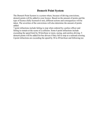 Demerit Point System
The Demerit Point System is a system where, because of driving convictions,
demerit points will be added to your licence. Based on the amount of points and the
type of licence (fully licensed or not), different actions and consequences will be
taken. The severities of the convictions will also determine the amount of points
added.
7 point infractions include failing to stop when ordered by a police officer and
failing to remain at the scene of a collision. Some 6 point infractions include
exceeding the speed limit by 50 km/hour or more, racing, and careless driving. 5
demerit points will be added for bus drivers if they fail to stop at a railroad crossing.
4 point infractions are exceeding the speed by 30 to 49 km/hour and following too
 