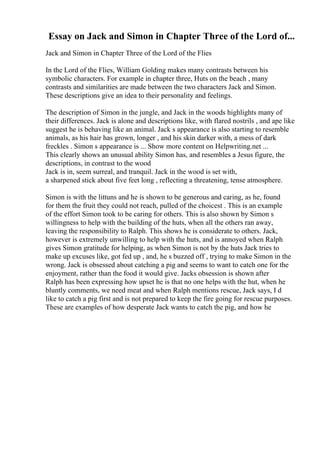 Essay on Jack and Simon in Chapter Three of the Lord of...
Jack and Simon in Chapter Three of the Lord of the Flies
In the Lord of the Flies, William Golding makes many contrasts between his
symbolic characters. For example in chapter three, Huts on the beach , many
contrasts and similarities are made between the two characters Jack and Simon.
These descriptions give an idea to their personality and feelings.
The description of Simon in the jungle, and Jack in the woods highlights many of
their differences. Jack is alone and descriptions like, with flared nostrils , and ape like
suggest he is behaving like an animal. Jack s appearance is also starting to resemble
animals, as his hair has grown, longer , and his skin darker with, a mess of dark
freckles . Simon s appearance is ... Show more content on Helpwriting.net ...
This clearly shows an unusual ability Simon has, and resembles a Jesus figure, the
descriptions, in contrast to the wood
Jack is in, seem surreal, and tranquil. Jack in the wood is set with,
a sharpened stick about five feet long , reflecting a threatening, tense atmosphere.
Simon is with the littuns and he is shown to be generous and caring, as he, found
for them the fruit they could not reach, pulled of the choicest . This is an example
of the effort Simon took to be caring for others. This is also shown by Simon s
willingness to help with the building of the huts, when all the others ran away,
leaving the responsibility to Ralph. This shows he is considerate to others. Jack,
however is extremely unwilling to help with the huts, and is annoyed when Ralph
gives Simon gratitude for helping, as when Simon is not by the huts Jack tries to
make up excuses like, got fed up , and, he s buzzed off , trying to make Simon in the
wrong. Jack is obsessed about catching a pig and seems to want to catch one for the
enjoyment, rather than the food it would give. Jacks obsession is shown after
Ralph has been expressing how upset he is that no one helps with the hut, when he
bluntly comments, we need meat and when Ralph mentions rescue, Jack says, I d
like to catch a pig first and is not prepared to keep the fire going for rescue purposes.
These are examples of how desperate Jack wants to catch the pig, and how he
 