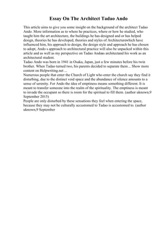 Essay On The Architect Tadao Ando
This article aims to give you some insight on the background of the architect Tadao
Ando. More information as to where he practices, where or how he studied, who
taught him the art architecture, the buildings he has designed and or has helped
design, theories he has developed, theories and styles of Architecturewhich have
influenced him, his approach to design, the design style and approach he has chosen
to adopt, Ando s approach to architectural practice will also be unpacked within this
article and as well as my perspective on Tadao Andoas architectand his work as an
architectural student.
Tadao Ando was born in 1941 in Osaka, Japan, just a few minutes before his twin
brother. When Tadao turned two, his parents decided to separate them... Show more
content on Helpwriting.net ...
Numerous people that enter the Church of Light who enter the church say they find it
disturbing, due to the distinct void space and the abundance of silence amounts to a
sense of serenity. For Ando the idea of emptiness means something different. It is
meant to transfer someone into the realm of the spirituality. The emptiness is meant
to invade the occupant so there is room for the spiritual to fill them. (author uknown,9
September 2015)
People are only disturbed by these sensations they feel when entering the space,
because they may not be culturally accustomed to Tadao is accustomed to. (author
uknown,9 September
 