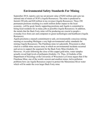 Environmental Safety Standards For Mining
September 2014, reports a pre tax net present value of $282 million and a pre tax
internal rate of return of 38.8% (Aquila Resources). The mine is predicted to
furnish 250 jobs and $20 million in tax revenue (Aquila Resources). These 250
permanent positions resulting in a multi million dollar impact to the local
economy...will be good, family supporting positions and Aquila is committed to
hiring local residents for as many jobs as possible (Aquila Resources). In addition,
the metals that the Back Forty mine will be producing are crucial to people s
everyday lives from cars and computers to green technologies and healthcare (Aquila
Resources).
Aquila proclaims a staunch commitment to safe, environmentally conscious mining
meeting or exceeding Michigan s very high environmental safety standards for
mining (Aquila Resources). The Flambeau mine in Ladysmith, Wisconsin is often
cited as a sulfide mine success story in which no environmental incidents occurred
and serves to support the argument for the Back Forty Mine (Gedicks 12).
However, 14 years following the close of this copper gold mine, water samples
actually reveal high levels of pollutants (Gedicks 13). Thus, Al Gedicks of the
Department of Sociology at the University of Wisconsin La Crosse argues that if the
Flambeau Mine, one of the world s newest and smallest mines, led to pollution
problems how can Aquila Resources expect to protect the Menominee River water
which will be under the even larger Back Forty mine
 