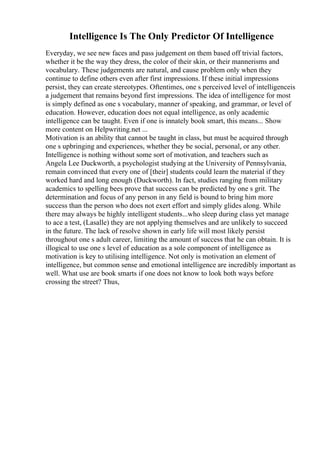 Intelligence Is The Only Predictor Of Intelligence
Everyday, we see new faces and pass judgement on them based off trivial factors,
whether it be the way they dress, the color of their skin, or their mannerisms and
vocabulary. These judgements are natural, and cause problem only when they
continue to define others even after first impressions. If these initial impressions
persist, they can create stereotypes. Oftentimes, one s perceived level of intelligenceis
a judgement that remains beyond first impressions. The idea of intelligence for most
is simply defined as one s vocabulary, manner of speaking, and grammar, or level of
education. However, education does not equal intelligence, as only academic
intelligence can be taught. Even if one is innately book smart, this means... Show
more content on Helpwriting.net ...
Motivation is an ability that cannot be taught in class, but must be acquired through
one s upbringing and experiences, whether they be social, personal, or any other.
Intelligence is nothing without some sort of motivation, and teachers such as
Angela Lee Duckworth, a psychologist studying at the University of Pennsylvania,
remain convinced that every one of [their] students could learn the material if they
worked hard and long enough (Duckworth). In fact, studies ranging from military
academics to spelling bees prove that success can be predicted by one s grit. The
determination and focus of any person in any field is bound to bring him more
success than the person who does not exert effort and simply glides along. While
there may always be highly intelligent students...who sleep during class yet manage
to ace a test, (Lasalle) they are not applying themselves and are unlikely to succeed
in the future. The lack of resolve shown in early life will most likely persist
throughout one s adult career, limiting the amount of success that he can obtain. It is
illogical to use one s level of education as a sole component of intelligence as
motivation is key to utilising intelligence. Not only is motivation an element of
intelligence, but common sense and emotional intelligence are incredibly important as
well. What use are book smarts if one does not know to look both ways before
crossing the street? Thus,
 