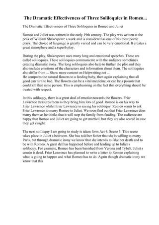 The Dramatic Effectiveness of Three Soliloquies in Romeo...
The Dramatic Effectiveness of Three Soliloquies in Romeo and Juliet
Romeo and Juliet was written in the early 19th century. The play was written at the
peak of William Shakespeare s work and is considered as one of his most poetic
plays. The choice of language is greatly varied and can be very emotional. It creates a
great atmosphere and a superb play.
During the play, Shakespeare uses many long and emotional speeches. These are
called soliloquies. These soliloquies communicate with the audience sometimes
creating dramatic irony. The long soliloquies also help to further the plot and they
also include emotions of the characters and information about them. The soliloquies
also differ from ... Show more content on Helpwriting.net ...
He compares the natural flowers to a feeding baby, then again explaining that all
good can turn to bad. The flowers can be a vital medicine, or can be a poison that
could kill that same person. This is emphasising on the fact that everything should be
treated with respect.
In this soliloquy, there is a great deal of emotion towards the flowers. Friar
Lawrence treasures them as they bring him lots of good. Romeo is on his way to
Friar Lawrence whilst Friar Lawrence is saying his soliloquy. Romeo wants to ask
Friar Lawrence to marry Romeo to Juliet. We soon find out that Friar Lawrence does
marry them as he thinks that it will stop the family from feuding. The audience are
happy that Romeo and Juliet are going to get married, but they are also scared in case
they get caught.
The next soliloquy I am going to study is taken form Act 4, Scene 3. This scene
takes place in Juliet s bedroom. She has told her father that she is willing to marry
Paris, but through dramatic irony we know that she intends to fake her death and to
be with Romeo. A great del has happened before and leading up to Juliet s
soliloquy. For example, Romeo has been banished from Verona and Tybalt, Juliet s
cousin is dead. Friar Lawrence has planned to write a letter to Romeo explaining
what is going to happen and what Romeo has to do. Again though dramatic irony we
know that this
 