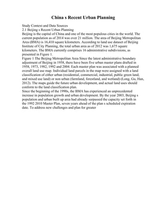 China s Recent Urban Planning
Study Context and Data Sources
2.1 Beijing s Recent Urban Planning
Beijing is the capital of China and one of the most populous cities in the world. The
current population as of 2014 was over 21 million. The area of Beijing Metropolitan
Area (BMA) is 16,410 square kilometers. According to land use dataset of Beijing
Institute of City Planning, the total urban area as of 2012 was 1,675 square
kilometers. The BMA currently comprises 16 administrative subdivisions, as
presented in Figure 1.
Figure 1 The Beijing Metropolitan Area Since the latest administrative boundary
adjustment of Beijing in 1958, there have been five urban master plans drafted in
1958, 1973, 1982, 1992 and 2004. Each master plan was associated with a planned
overall land use map. Individual land parcels in the map were assigned with a land
classification of either urban (residential, commercial, industrial, public green land,
and mixed use land) or non urban (farmland, forestland, and wetland) (Long, Gu, Han,
2012). The maps guide the future urban development, and actual land uses should
conform to the land classification plan.
Since the beginning of the 1990s, the BMA has experienced an unprecedented
increase in population growth and urban development. By the year 2003, Beijing s
population and urban built up area had already surpassed the capacity set forth in
the 1992 2010 Master Plan, seven years ahead of the plan s scheduled expiration
date. To address new challenges and plan for greater
 