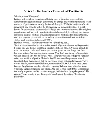 Protest In Gerbaudo s Tweets And The Streets
What is protest?/Examples?
Protests and social movements usually take place within state systems. State
authorities and decision makers concerning the change and reforms responding to the
demands of protestors are usually the intended targets. Whilst the majority of social
movements and protests within the 21st century are aimed at the state, it is still
known for protestors to occasionally challenge non state establishments like religious
organizations and university administrations (Johnston, 2011:1). Social movements
includes a range of political activities including but not limited to demonstrations,
marches, protests, press conferences, strikes, presentations and even sometimes
violent confrontations (Johnston, 2009:8).
Previous Protest ... Show more content on Helpwriting.net ...
There are structures that have formed as a result of protest, that are really powerful.
It is just that you did not need those structures to begin protest. You are enough to
start a movement. Individual people can come together around things that they
know are unjust. And they can spark change. Your body can be part of the protest;
you don t need a VIP pass to protest. And Twitter allowed that to happen. Ferguson
exists in a tradition of protest. But what is different about Ferguson, or what is
important about Ferguson, is that the movement began with regular people. There
was no Martin, there was no Malcolm, there was no NAACP, it wasn t the Urban
League. People came together who didn t necessarily know each other, but knew
what they were experiencing was wrong. And that is what started this. What makes
that really important, unlike previous struggle, is that who is the spokesperson? The
people. The people, in a very democratic way, became the voice of the struggle
(Belartsky,
 