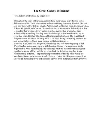 The Great Gatsby Influences
How Authors are Inspired by Experience
Throughout the years of literature, authors have experienced everyday life just as
their audience has. Their experiences influence not only how they live their life; but,
also how they will write their novels. Authors such as Stephen King, Cassandra Clare,
F. Scott Fitzgerald, and Charles Dickens have had experiences in their daily life that
is found in their writings. Every author who has ever written a work has been
influenced by something that they have lived through or has been inspired by an
event that related to their life. Fitzgerald is famous for his book, The Great Gatsby .
Fitzgerald lived his life in the early 1900 s. He lived during the roaring twenties but
also served before ... Show more content on Helpwriting.net ...
Where he lived, there was a highway where dogs and cats were frequently killed.
When Stephen s daughter s cat was killed on that highway, he came up with the
inspiration to write Pet Semetary. He wondered what if a man buried his daughter
s pet but he never told her and the pet come back the following day, but it was
fundamentally different. The personal experience that led to the book would not
have been discovered without research; However, ideas like King came up with are
all derived from somewhere and is mostly derived from experiences that were lived
 