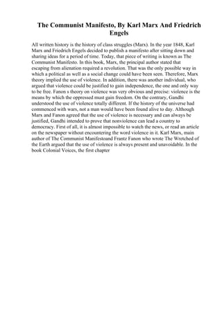 The Communist Manifesto, By Karl Marx And Friedrich
Engels
All written history is the history of class struggles (Marx). In the year 1848, Karl
Marx and Friedrich Engels decided to publish a manifesto after sitting down and
sharing ideas for a period of time. Today, that piece of writing is known as The
Communist Manifesto. In this book, Marx, the principal author stated that
escaping from alienation required a revolution. That was the only possible way in
which a political as well as a social change could have been seen. Therefore, Marx
theory implied the use of violence. In addition, there was another individual, who
argued that violence could be justified to gain independence, the one and only way
to be free. Fanon s theory on violence was very obvious and precise: violence is the
means by which the oppressed must gain freedom. On the contrary, Gandhi
understood the use of violence totally different. If the history of the universe had
commenced with wars, not a man would have been found alive to day. Although
Marx and Fanon agreed that the use of violence is necessary and can always be
justified, Gandhi intended to prove that nonviolence can lead a country to
democracy. First of all, it is almost impossible to watch the news, or read an article
on the newspaper without encountering the word violence in it. Karl Marx, main
author of The Communist Manifestoand Frantz Fanon who wrote The Wretched of
the Earth argued that the use of violence is always present and unavoidable. In the
book Colonial Voices, the first chapter
 