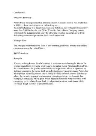 Conclusion8
Executive Summary
Panera Bread has experienced an extreme amount of success since it was established
in 1981. ... Show more content on Helpwriting.net ...
Its current objective is to develop and increase its bakery cafe restaurant locations by
more than 2,000 before the year 2010. With this, Panera Bread Company has the
opportunity to increase market share by attracting potential customers away from
their competition amongst the fast food casual restaurants.
Strategic Issue
The strategic issue that Panera faces is how to make great bread broadly available to
consumers across the United States.
SWOT Analysis
Strengths
When examining Panera Bread Company, it possesses several strengths. One of the
greatest strengths in providing great bread is the actual menu. Panera prides itself on
the commitment to the quality and reliability of its products, which is supported by
its focus on creating the menu. With an understanding of customers needs Panera has
developed an extensive product line to satisfy a variety of tastes. Panera continually
adapts the menu in response to seasons and changing customer preferences. For
example, it introduced whole grain breads because customers were concerned with
consuming good carbohydrates. Each bread product is artisan made in one of the
seventeen dough facilities to ensure freshness
 