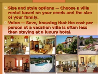 Size and style options — Choose a villa rental based on your needs and the size of your family. Value — Save, knowing that the cost per person at a vacation villa is often less than staying at a luxury hotel. 