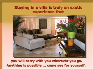 Staying in a villa is truly an exotic experience that you will carry with you wherever you go. Anything is possible ... come see for yourself.   