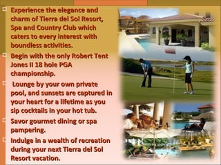 Experience the elegance and charm of Tierra del Sol Resort, Spa and Country Club which caters to every interest with boundless activities.  Begin with the only Robert Tent Jones II 18 hole PGA championship. Lounge by your own private pool, and sunsets are captured in your heart for a lifetime as you sip cocktails in your hot tub. Savor gourmet dining or spa pampering. Indulge in a wealth of recreation during your next Tierra del Sol Resort vacation. 