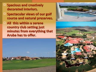 Spacious and creatively decorated interiors. Spectacular views of our golf course and natural preserves. All  this within a serene country club setting just minutes from everything that Aruba has to offer. 
