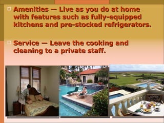 Amenities — Live as you do at home with features such as fully-equipped kitchens and pre-stocked refrigerators.  Service — Leave the cooking and cleaning to a private staff.   