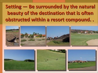 Setting — Be surrounded by the natural beauty of the destination that is often obstructed within a resort compound.   .   