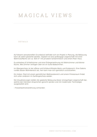 M A G I C A L V I E W S
D E T A I L S
Auf diesem sensationellen Grundstück befindet sich ein Projekt in Planung, die Bebauung
kann ab sofort gestartet werden. Geplant ist eine großzügige Liegenschaft mit einer
Wohnnutzfläche von ca. 920 m2
mit privatem Schwimmteich und einem Pool- Haus.
Es entstehen 6 Schlafzimmer und eine Einliegerwohnung mit Wohnzimmer und kleiner
Küche. Alle Zimmer verfügen über ein en Suite Badezimmer.
Im Obergeschoss ist der offene und lichtdurchflutete Wohn und Essbereich. Eine Galerie
rundet diesen Wohnbereich ab, hier kann man sich gemütlich zurückziehen.
Ein Indoor- Pool mit einem gemütlichen Wellnessbereich und einem Fitnessraum findet
sich unter anderem im Gartengeschoss wieder.
Die Visualisierungen stellen die geplante Bebauung dieser einzigartigen Liegenschaft dar,
welche den höchsten Ansprüchen gerecht werden und mit modernster Technologie
ausgestattet wird.
- Freizeitwohnsitzwidmung vorhanden
W W W . F I R S T K I T Z B U E H E L . C O M
 