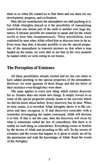 them to us when He wanted us to fmd them and use them for our
development, progress, and civilisation.
    Man did not manufacture the atmosphere nor add anything to it,
but Allah Almighty placed in it the possibility of transmitting
sound from one distant part of the earth to another over huge dis­
tances. It became possible for someone to speak and for the whole
world to hear him instantaneously. These possibilities were
exploited by man when Allah willed him to discover how to do so.
Even more than that, it became possible to use the special proper­
ties of the atmosphere to transmit pictures so that when a man
landed on the moon, we were able to see him at the very moment
he landed while we were sitting in our homes.


The Perception of Existence
    All these possibilities already existed and no one can claim to
have added anything to the special properties of the atmosphere.
However, we were ignorant of these things and did not know of
their existence even though they were there.
    The same applies to every new thing which science discovers
for us. Science does not create new things. It simply reveals to us
some of the special properties already innate in the universe which
we did not know about before. Every discovery has its time. When
its time comes, it is unveiled. Allah Almighty shows it to His cre­
ation and they recognise it. If that discovery coincides with a
researcher investigating the matter concerned, Allah will disclose
it to him. If that is not the case, then the discovery will occur by
what is sometimes called the law -of coincidence. But there is in
reality no such thing as coincidence. Everything comes to fruition
by the decree of Allah and according to His will. So the secrets of
existence and the events that happen in it, great or small, are all by
the permission and with the knowledge of Allah. Read the words
of the Almighty:




                                  7

 