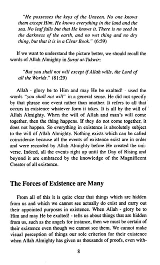 "He possesses the keys of the Unseen. No one knows
    them except Him. He knows everything in the land and the
    sea. No leaffalls but that He knows it. There is no seed in
    the darkness of the earth, and no wet thing and no dry
    thing, but that it is in a Clear Book." (6:59)

  If we want to understand the picture better, we should recall the
words of Allah Almighty in Surat at-Takwir:

       "But you shall not will except   if Allah wills, the Lord of
    all the Worlds." (81:29)

    Allah - glory be to Him and may He be exalted! - used the
words "you shall not will" ill a general sense. He did not specify
by that phrase one event rather than another. It refers to all that'
occurs in existence whatever form it takes. It is all by the will of .
Allah Almighty. When the will of Allah and man's will come
together, then the thing happens. If they do not come together, it
does not happen. So everything in existence is absolutely subject
to the will of Allah Almighty. Nothing exists which can be called
coincidence because all the events of existence exist are in order
and were recorded by Allah Almighty before He created the uni­
verse. Indeed, all the events right up until the Day of Rising and
beyond it are embraced by the knowledge of the Magnificent
Creator of all existence.


The Forces of Existence are Many
   From all of this it is quite clear that things which are hidden
from us and which we cannot see actually do exist and carry out
their appointed purposes in existence. When Allah - glory be to
Him and may He be exalted! - tells us about things that are hidden
from us, such as the angels for instance, then we must be certain of
their existence even though we cannot see them. We cannot make
visual perception of things our sole criterion for their existence
when Allah Almighty has given us thousands of proofs, even with­

                                 8

 