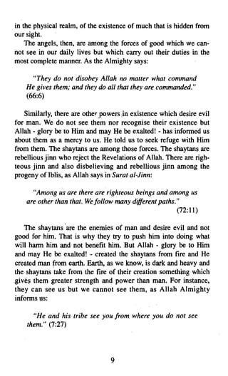in the physical realm, of the existence of much that is hidden from
our sight.
    The angels, then, are among the forces of good which we can­
not see in our daily lives but which carry out their duties in the
most complete manner. As the Almighty says:

      "They do not disobey Allah no matter what command
    He gives them; and they do all that they are commanded."
    (66:6)

   Similarly, there are other 'powers .in existence which desire evil
for man. We do not see them nor recognise their existence but
Allah - glory be to Him and may He be exalted! - has informed us
about them as a mercy to us. He told us to seek refuge with Him
from them. The shaytans are among those forces. The shaytans are
rebellious jinn who reject the Revelations of Allah. There are righ­
teous jinn and also disbelieving and rebellious jinn among the
progeny of Iblis, as Allah says in Surat al-Jinn:

      "Among us are there are righteous beings and among us
    are other than that. We/ollow many different paths."
                                                       (72:11)

    The shay tans .are the enemies of man and desire evil and not
 good for him. That is why they try to push him into doing what
 will harm him and not benefit him. But Allah - glory be to Him
 and may He be exalted! - created the shaytans from fire and He
 created man from earth. Earth, as we know, is dark and heavy and
 the shaytans take from the fire of their creation something which
.gives them greater strength and power than man. For instance,
 they can see us but we cannot see them, as Allah Almighty
 informs us:

      "He and his tribe see you from. where you do not see
    them." (7:27)




                                  9

 